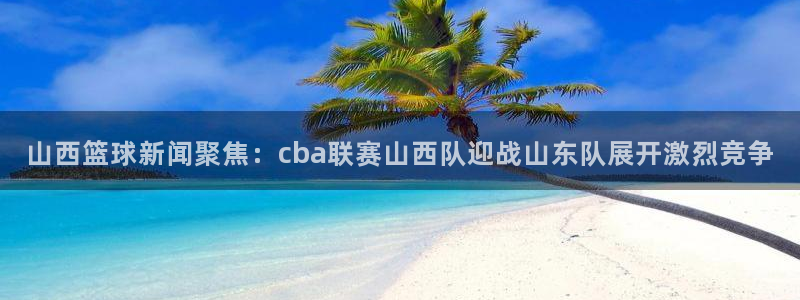 山西篮球新闻聚焦：cba联赛山西队迎战山东队展开激烈竞争